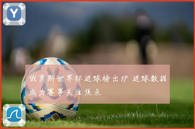 俄罗斯世界杯进球榜出炉 进球数据成为赛事关注焦点
