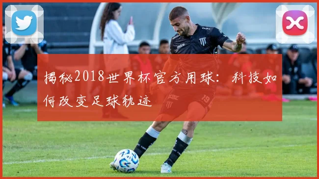 揭秘2018世界杯官方用球：科技如何改变足球轨迹