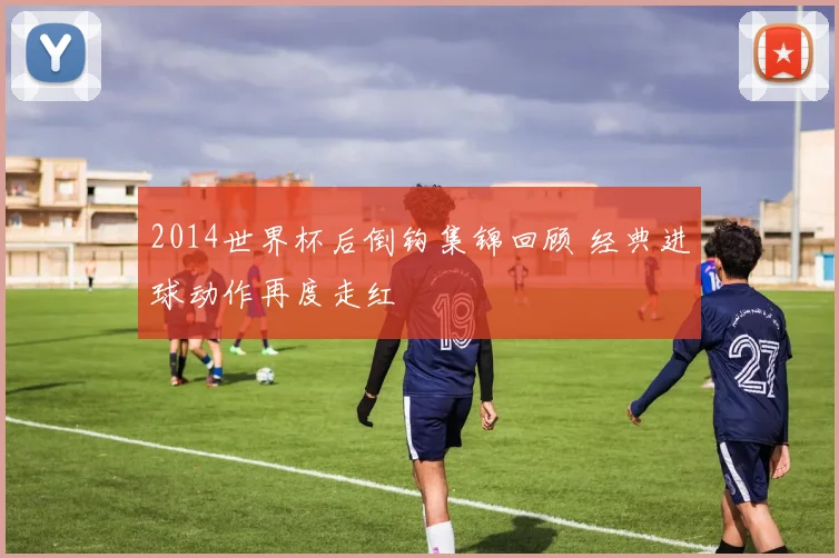 2014世界杯后倒钩集锦回顾 经典进球动作再度走红