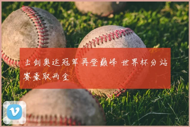 击剑奥运冠军再登巅峰 世界杯分站赛豪取两金
