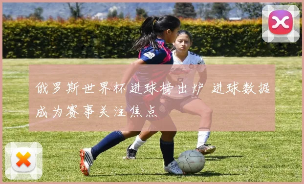 俄罗斯世界杯进球榜出炉 进球数据成为赛事关注焦点