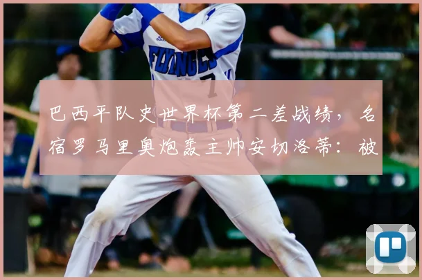 巴西平队史世界杯第二差战绩，名宿罗马里奥炮轰主帅安切洛蒂：被淘汰那场比赛一结束，就该撕毁与他的合同