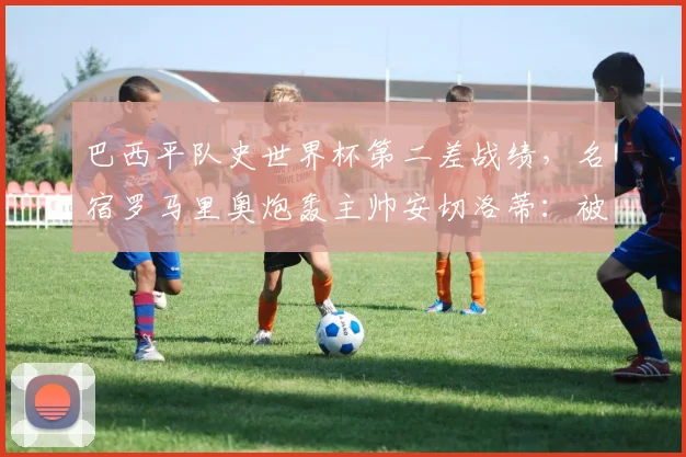 巴西平队史世界杯第二差战绩，名宿罗马里奥炮轰主帅安切洛蒂：被淘汰那场比赛一结束，就该撕毁与他的合同
