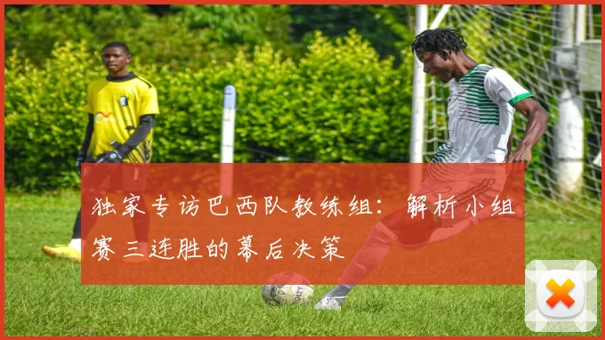独家专访巴西队教练组：解析小组赛三连胜的幕后决策