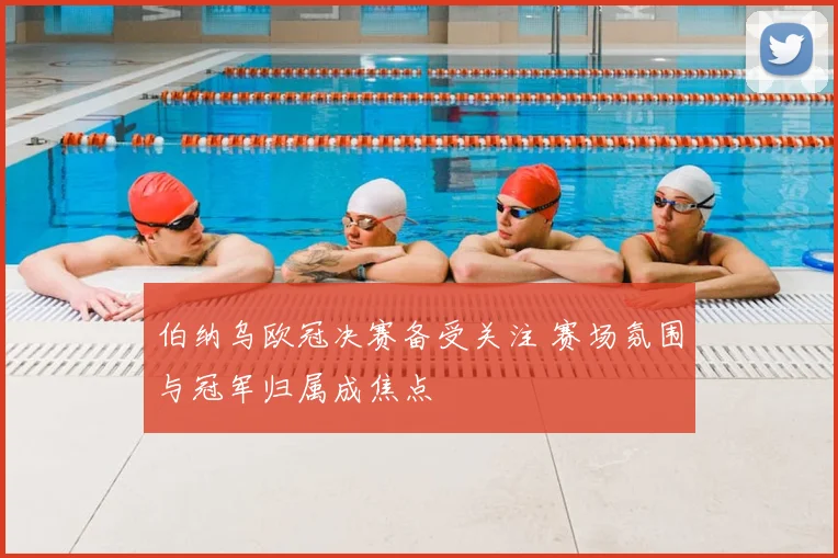 伯纳乌欧冠决赛备受关注 赛场氛围与冠军归属成焦点