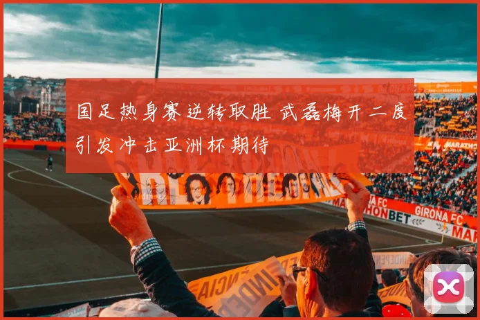 国足热身赛逆转取胜 武磊梅开二度引发冲击亚洲杯期待