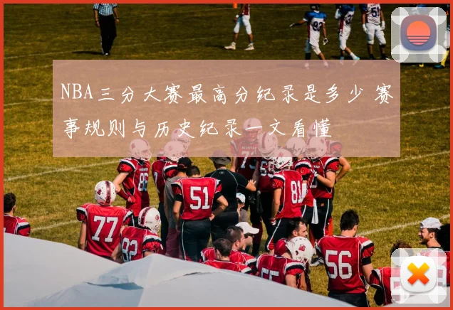 NBA三分大赛最高分纪录是多少 赛事规则与历史纪录一文看懂