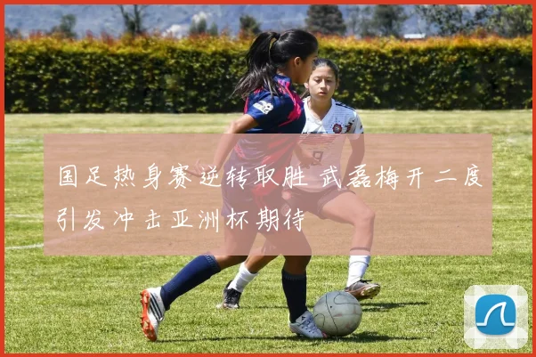 国足热身赛逆转取胜 武磊梅开二度引发冲击亚洲杯期待