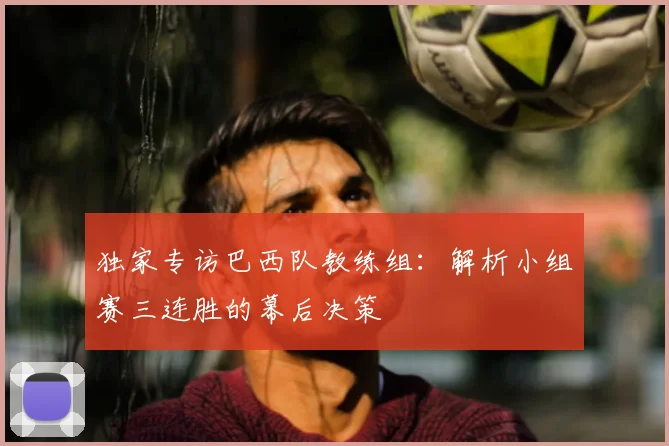 独家专访巴西队教练组:解析小组赛三连胜的幕后决策